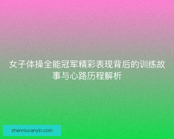 女子体操全能冠军精彩表现背后的训练故事与心路历程解析 女子体操全能冠军精彩表现背后的训练故事与心路历程解析