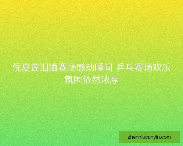 倪夏莲泪洒赛场感动瞬间 乒乓赛场欢乐氛围依然浓厚