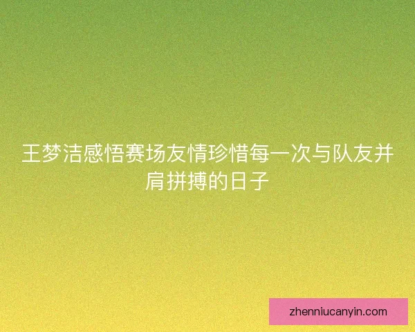 王梦洁感悟赛场友情珍惜每一次与队友并肩拼搏的日子